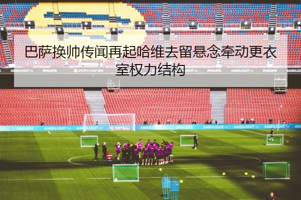 巴萨换帅传闻再起哈维去留悬念牵动更衣室权力结构