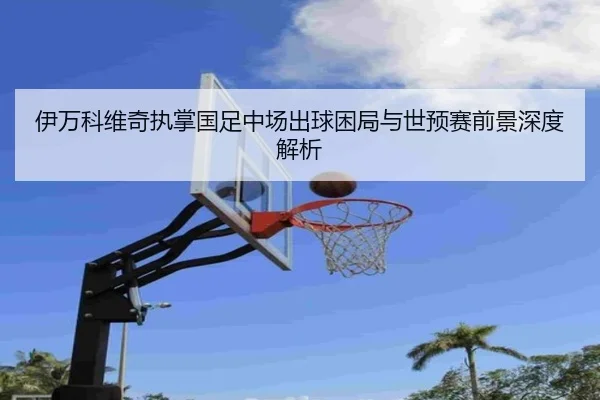 伊万科维奇执掌国足中场出球困局与世预赛前景深度解析